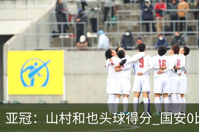 亚冠：山村和也头球得分 国安0比5落后川崎前锋