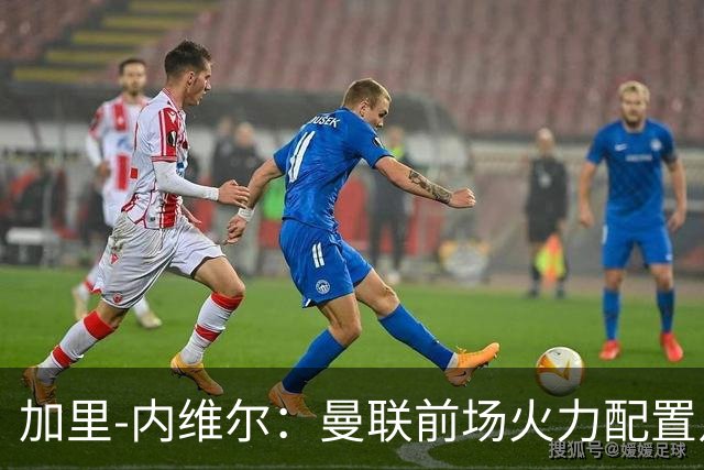 加里-内维尔：曼联前场火力配置足够，看好2-1战胜利兹联
