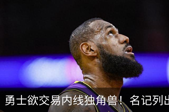 勇士欲交易内线独角兽！名记列出三大潜在目标，一人最适配