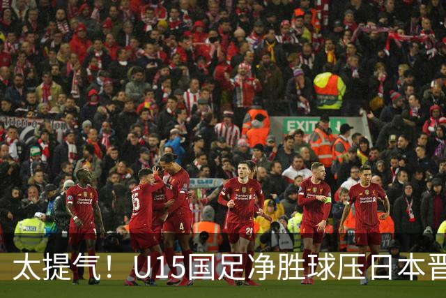 太提气！U15国足净胜球压日本晋级，明日迎战伊朗开启新征程