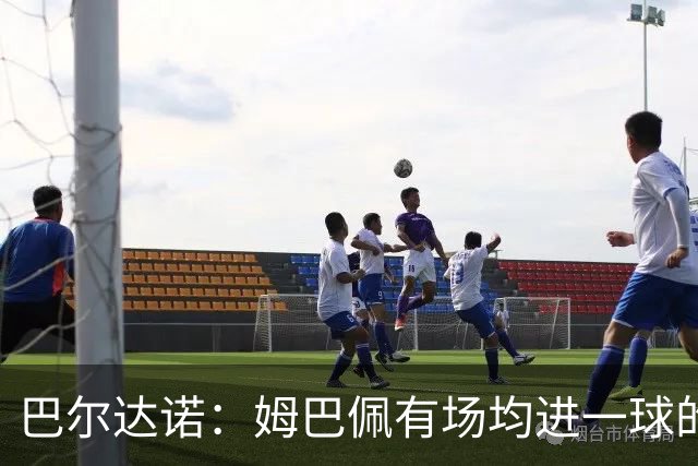 巴尔达诺：姆巴佩有场均进一球的效率，凭什么说他不是领袖球员