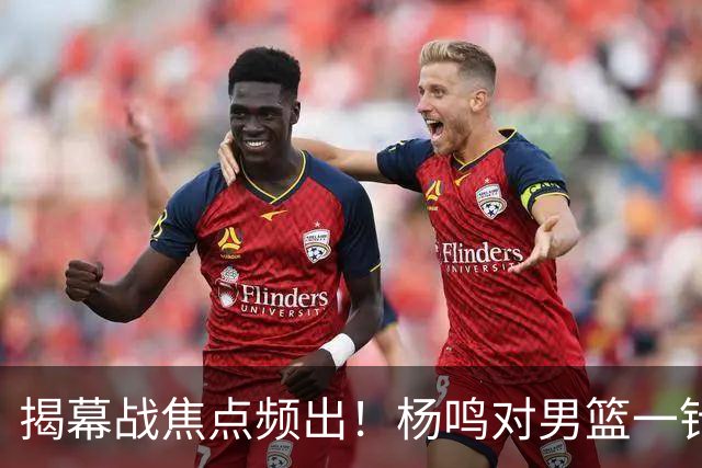 揭幕战焦点频出！杨鸣对男篮一针见血，杜锋对阿旺惋惜，两人关系极佳