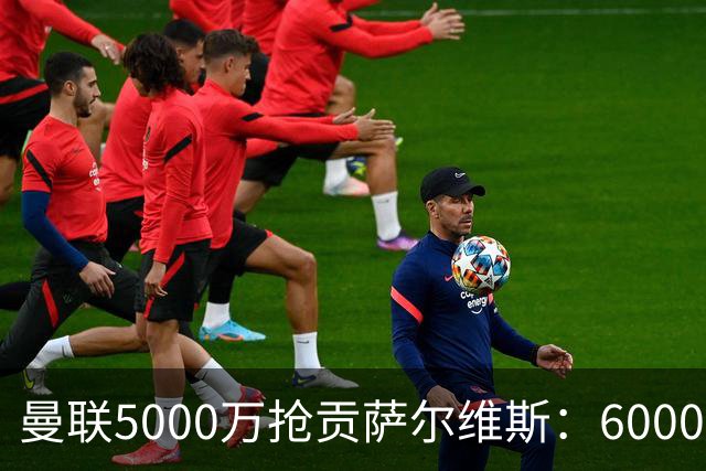 曼联5000万抢贡萨尔维斯：6000万解约金博弈与切尔西竞争