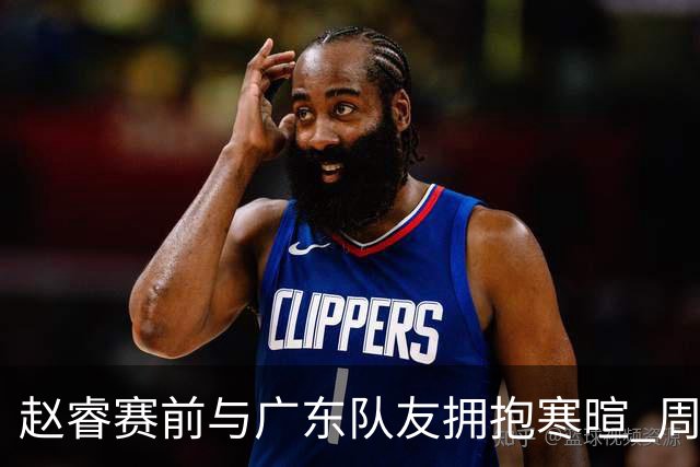 赵睿赛前与广东队友拥抱寒暄 周鹏明确表态即将退役