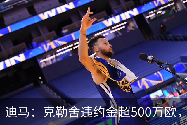 迪马：克勒舍违约金超500万欧，且要求带领自己的核心团队履职