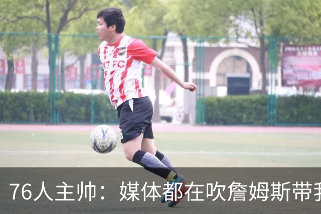76人主帅：媒体都在吹詹姆斯带我们战胜尼克斯，但不能忽视别人